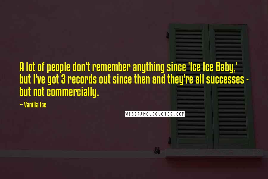 Vanilla Ice quotes: A lot of people don't remember anything since 'Ice Ice Baby,' but I've got 3 records out since then and they're all successes - but not commercially. Vanilla Ice quotes: A lot of people don't remember anything since 'Ice Ice Baby,' but I've got 3 records out since then and they're all successes - but not commercially.