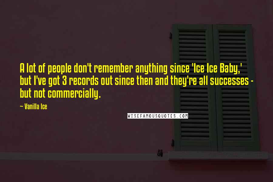 Vanilla Ice quotes: A lot of people don't remember anything since 'Ice Ice Baby,' but I've got 3 records out since then and they're all successes - but not commercially.