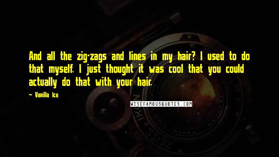 Vanilla Ice quotes: And all the zig-zags and lines in my hair? I used to do that myself. I just thought it was cool that you could actually do that with your hair.