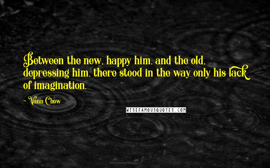 Vann Chow quotes: Between the new, happy him, and the old, depressing him, there stood in the way only his lack of imagination. Vann Chow quotes: Between the new, happy him, and the old, depressing him, there stood in the way only his lack of imagination.