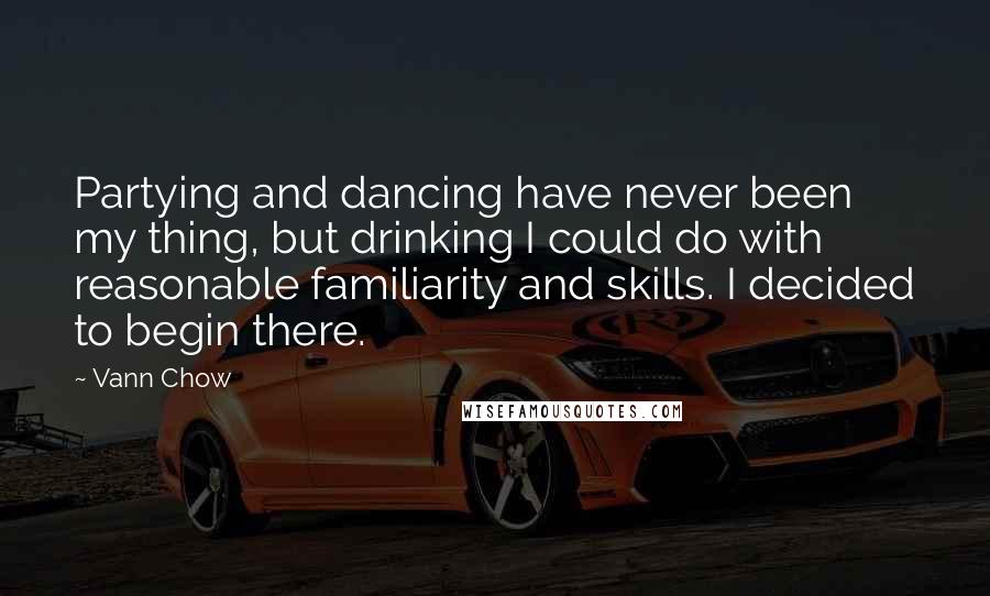 Vann Chow quotes: Partying and dancing have never been my thing, but drinking I could do with reasonable familiarity and skills. I decided to begin there. Vann Chow quotes: Partying and dancing have never been my thing, but drinking I could do with reasonable familiarity and skills. I decided to begin there.