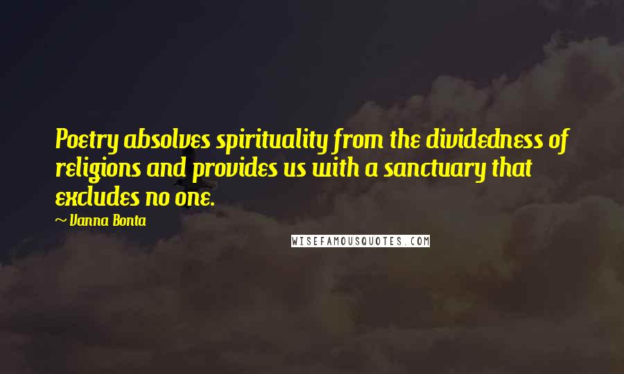 Vanna Bonta quotes: Poetry absolves spirituality from the dividedness of religions and provides us with a sanctuary that excludes no one. Vanna Bonta quotes: Poetry absolves spirituality from the dividedness of religions and provides us with a sanctuary that excludes no one.