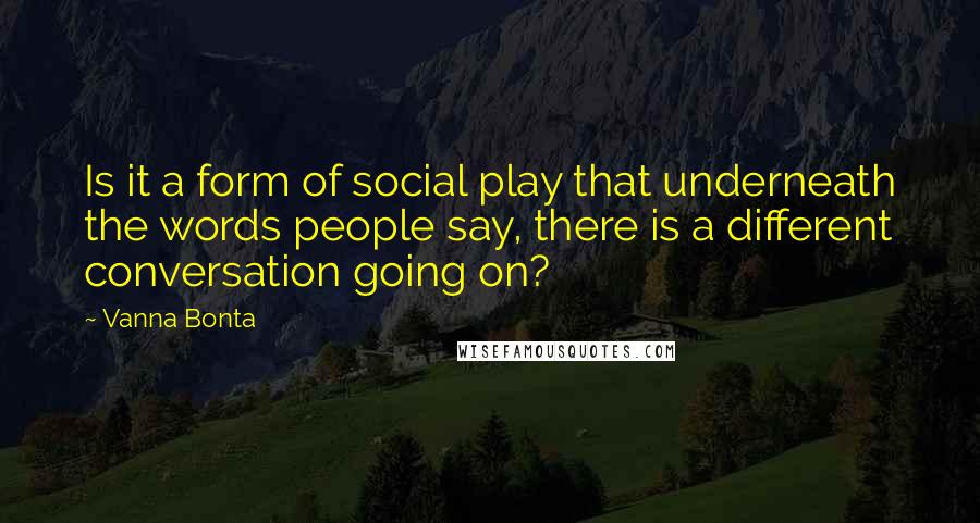 Vanna Bonta quotes: Is it a form of social play that underneath the words people say, there is a different conversation going on?