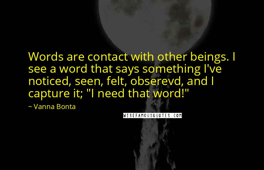 Vanna Bonta quotes: Words are contact with other beings. I see a word that says something I've noticed, seen, felt, obserevd, and I capture it; "I need that word!" Vanna Bonta quotes: Words are contact with other beings. I see a word that says something I've noticed, seen, felt, obserevd, and I capture it; "I need that word!"