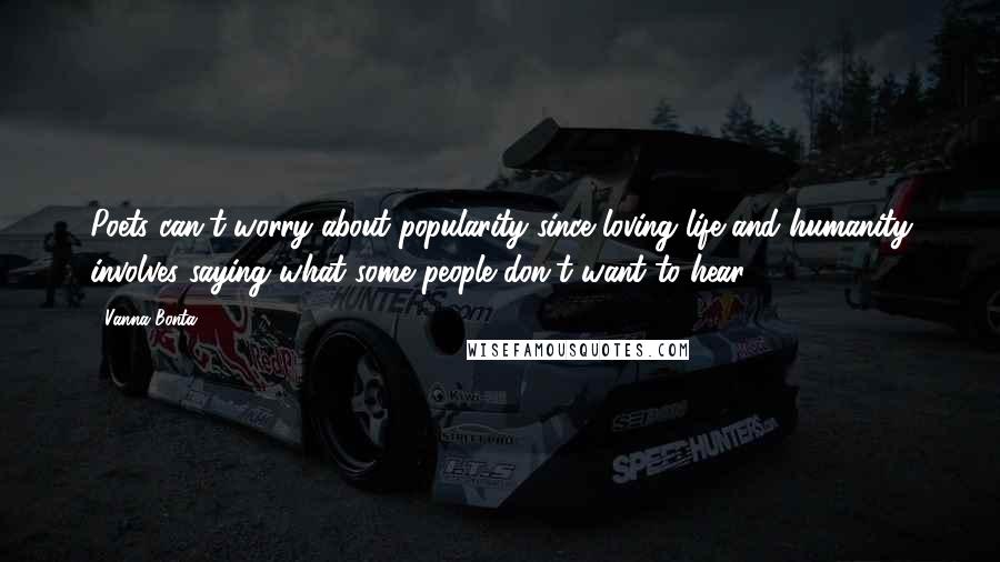 Vanna Bonta quotes: Poets can't worry about popularity since loving life and humanity involves saying what some people don't want to hear. Vanna Bonta quotes: Poets can't worry about popularity since loving life and humanity involves saying what some people don't want to hear.
