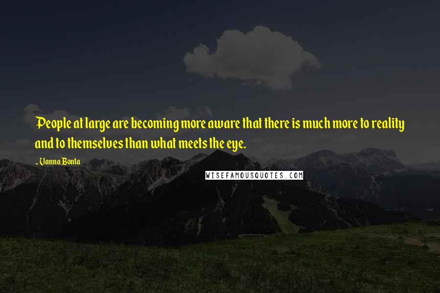Vanna Bonta quotes: People at large are becoming more aware that there is much more to reality and to themselves than what meets the eye. Vanna Bonta quotes: People at large are becoming more aware that there is much more to reality and to themselves than what meets the eye.