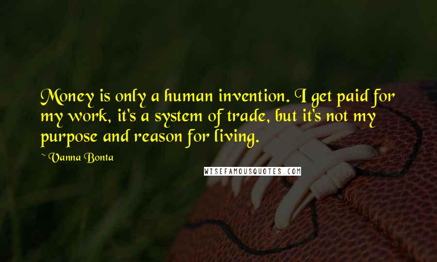 Vanna Bonta quotes: Money is only a human invention. I get paid for my work, it's a system of trade, but it's not my purpose and reason for living. Vanna Bonta quotes: Money is only a human invention. I get paid for my work, it's a system of trade, but it's not my purpose and reason for living.