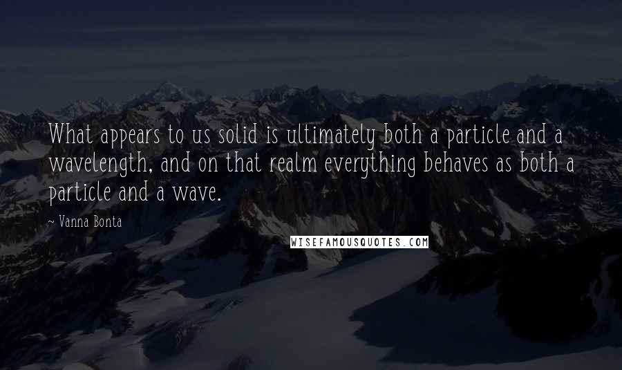 Vanna Bonta quotes: What appears to us solid is ultimately both a particle and a wavelength, and on that realm everything behaves as both a particle and a wave. Vanna Bonta quotes: What appears to us solid is ultimately both a particle and a wavelength, and on that realm everything behaves as both a particle and a wave.