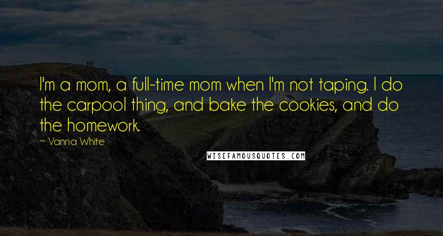 Vanna White quotes: I'm a mom, a full-time mom when I'm not taping. I do the carpool thing, and bake the cookies, and do the homework. Vanna White quotes: I'm a mom, a full-time mom when I'm not taping. I do the carpool thing, and bake the cookies, and do the homework.