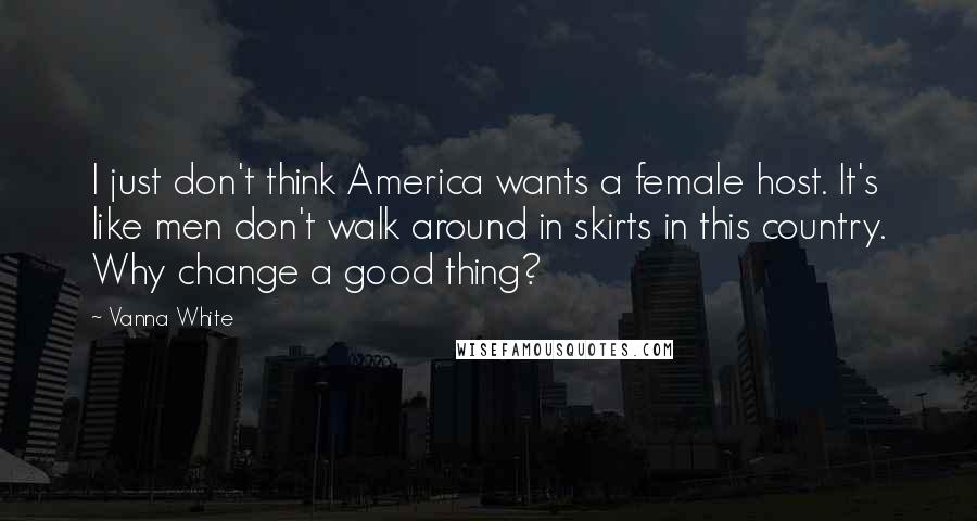 Vanna White quotes: I just don't think America wants a female host. It's like men don't walk around in skirts in this country. Why change a good thing? Vanna White quotes: I just don't think America wants a female host. It's like men don't walk around in skirts in this country. Why change a good thing?