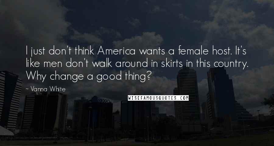 Vanna White quotes: I just don't think America wants a female host. It's like men don't walk around in skirts in this country. Why change a good thing?