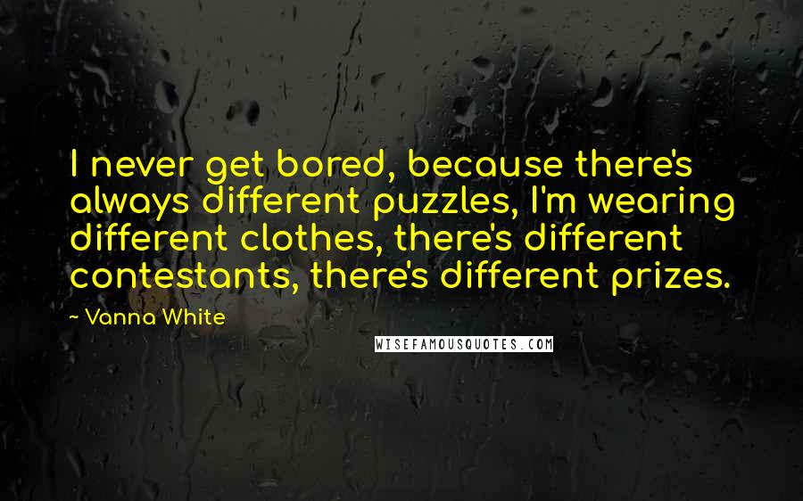 Vanna White quotes: I never get bored, because there's always different puzzles, I'm wearing different clothes, there's different contestants, there's different prizes. Vanna White quotes: I never get bored, because there's always different puzzles, I'm wearing different clothes, there's different contestants, there's different prizes.