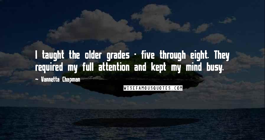 Vannetta Chapman quotes: I taught the older grades - five through eight. They required my full attention and kept my mind busy. Vannetta Chapman quotes: I taught the older grades - five through eight. They required my full attention and kept my mind busy.