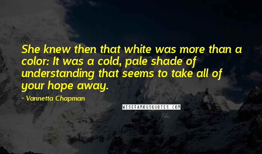 Vannetta Chapman quotes: She knew then that white was more than a color: It was a cold, pale shade of understanding that seems to take all of your hope away. Vannetta Chapman quotes: She knew then that white was more than a color: It was a cold, pale shade of understanding that seems to take all of your hope away.