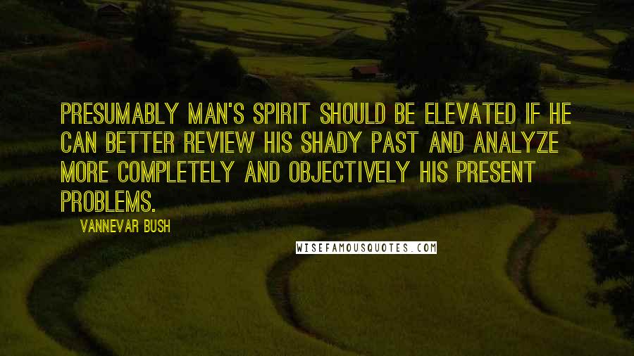 Vannevar Bush quotes: Presumably man's spirit should be elevated if he can better review his shady past and analyze more completely and objectively his present problems.