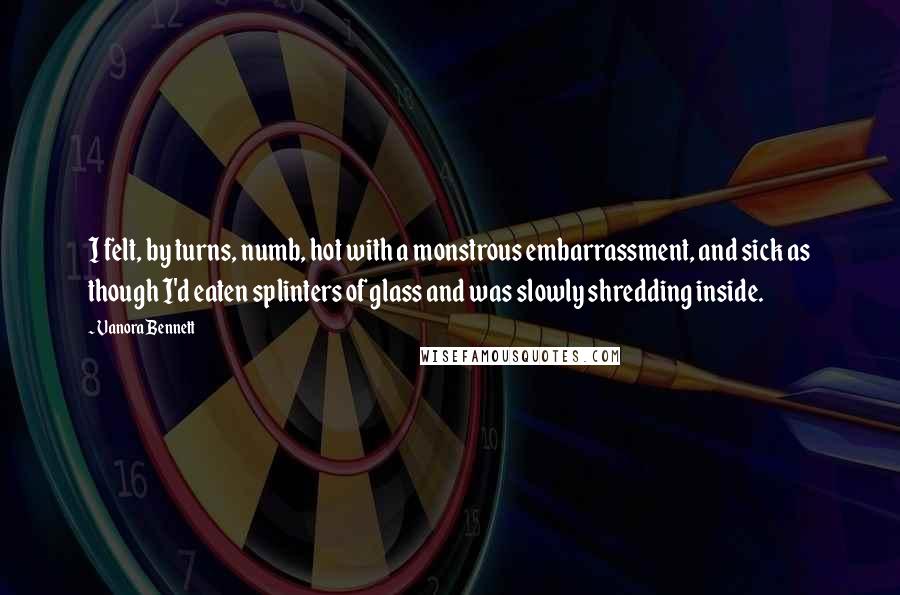 Vanora Bennett quotes: I felt, by turns, numb, hot with a monstrous embarrassment, and sick as though I'd eaten splinters of glass and was slowly shredding inside. Vanora Bennett quotes: I felt, by turns, numb, hot with a monstrous embarrassment, and sick as though I'd eaten splinters of glass and was slowly shredding inside.