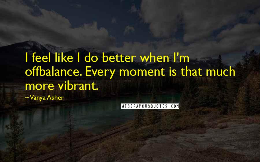 Vanya Asher quotes: I feel like I do better when I'm offbalance. Every moment is that much more vibrant.