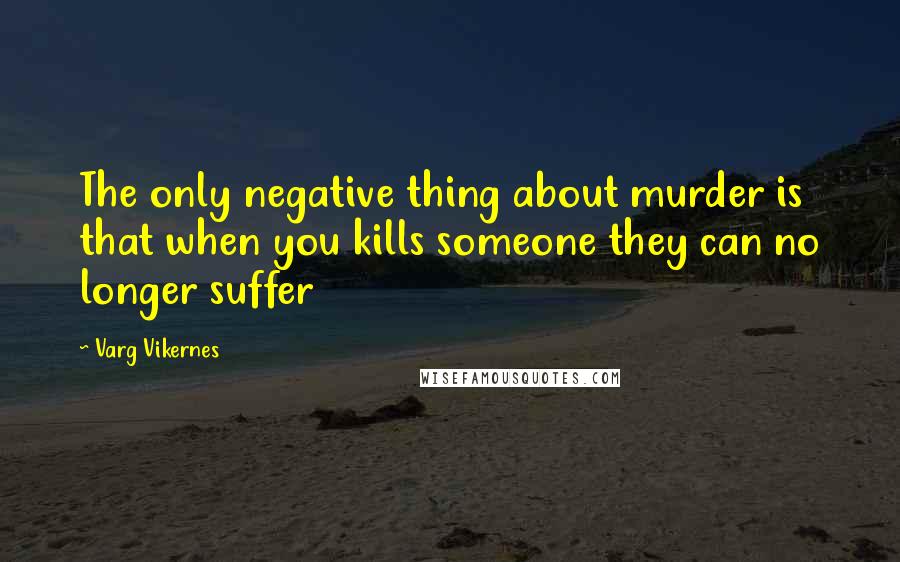 Varg Vikernes quotes: The only negative thing about murder is that when you kills someone they can no longer suffer