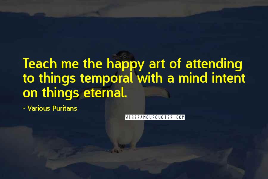 Various Puritans quotes: Teach me the happy art of attending to things temporal with a mind intent on things eternal.