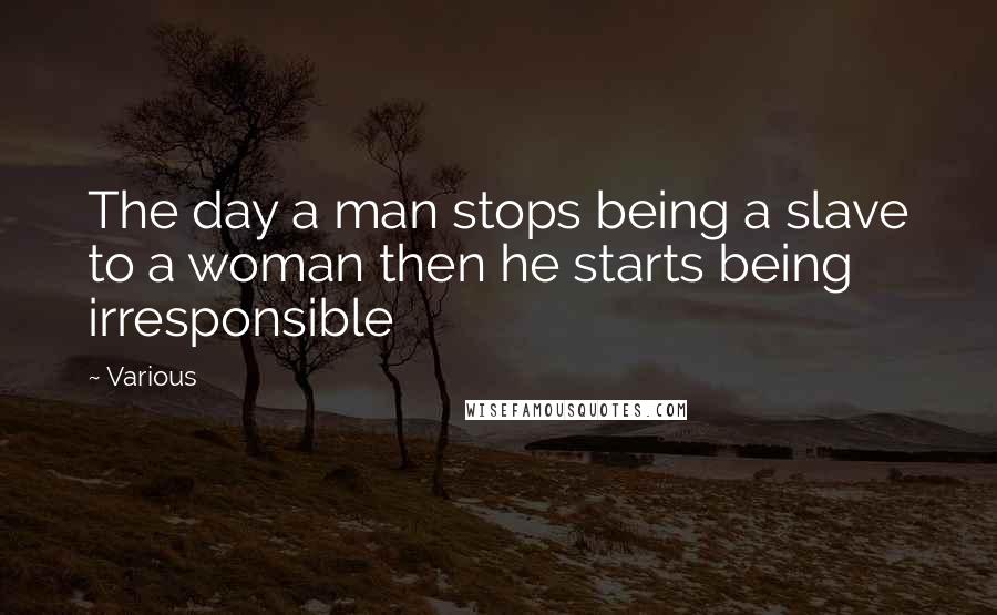 Various quotes: The day a man stops being a slave to a woman then he starts being irresponsible