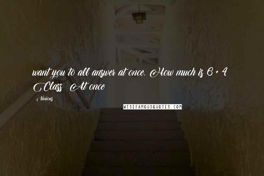 Various quotes: want you to all answer at once. How much is 6 + 4? Class: At once!