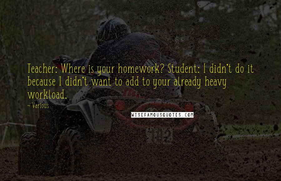 Various quotes: Teacher: Where is your homework? Student: I didn't do it because I didn't want to add to your already heavy workload.