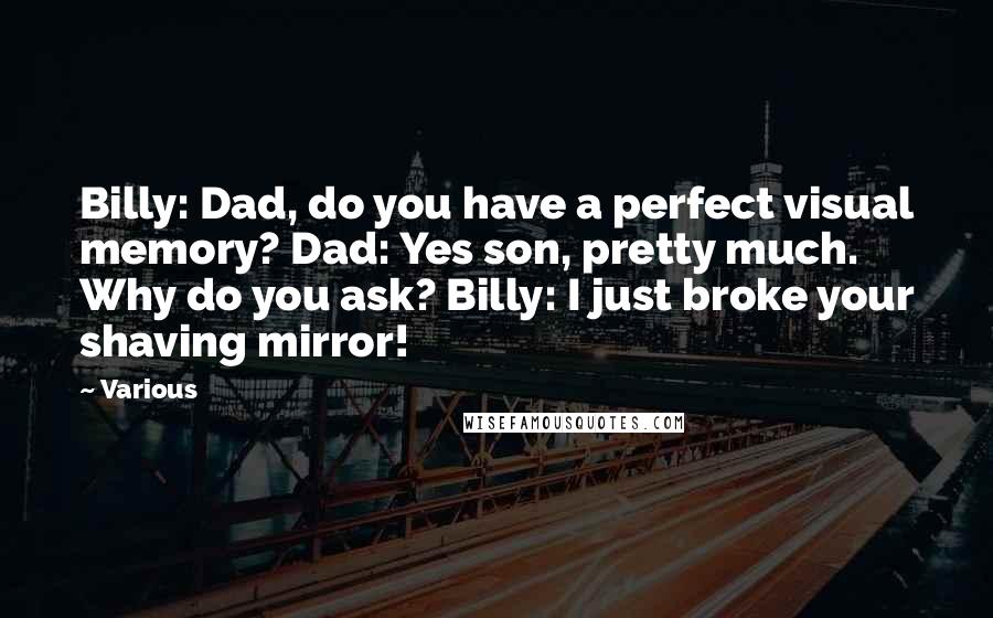 Various quotes: Billy: Dad, do you have a perfect visual memory? Dad: Yes son, pretty much. Why do you ask? Billy: I just broke your shaving mirror!