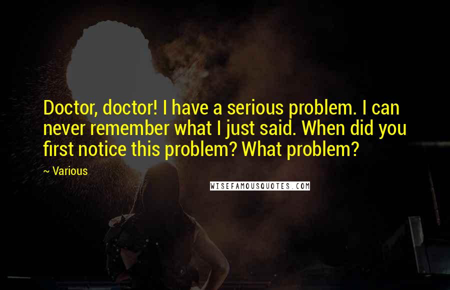 Various quotes: Doctor, doctor! I have a serious problem. I can never remember what I just said. When did you first notice this problem? What problem?