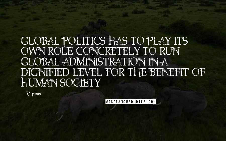 Various quotes: GLOBAL POLITICS HAS TO PLAY ITS OWN ROLE CONCRETELY TO RUN GLOBAL ADMINISTRATION IN A DIGNIFIED LEVEL FOR THE BENEFIT OF HUMAN SOCIETY
