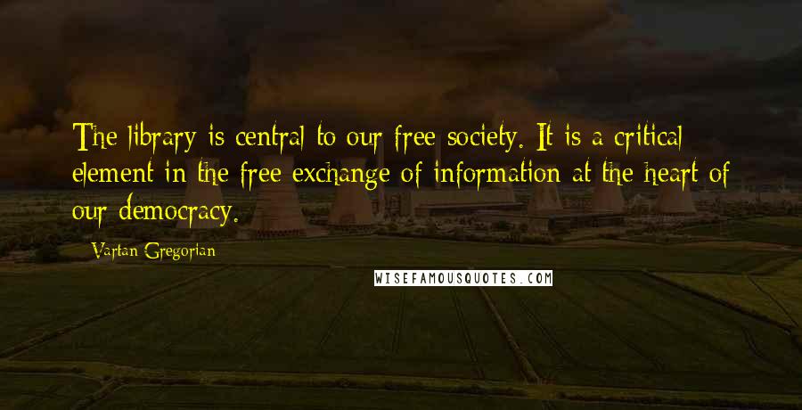 Vartan Gregorian quotes: The library is central to our free society. It is a critical element in the free exchange of information at the heart of our democracy. Vartan Gregorian quotes: The library is central to our free society. It is a critical element in the free exchange of information at the heart of our democracy.