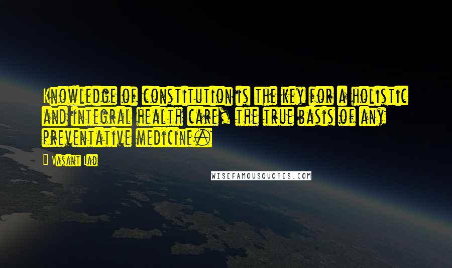 Vasant Lad quotes: Knowledge of constitution is the key for a holistic and integral health care, the true basis of any preventative medicine.