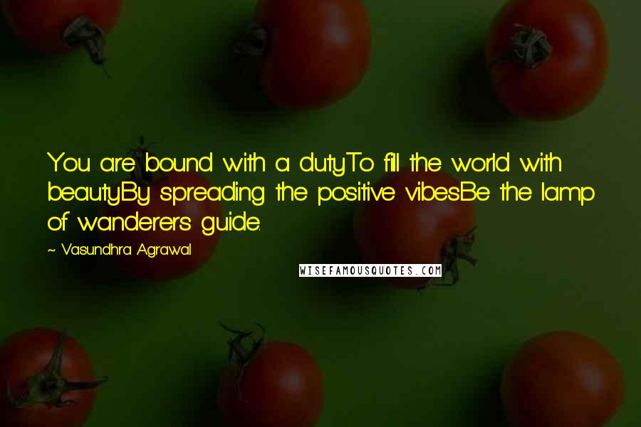Vasundhra Agrawal quotes: You are bound with a dutyTo fill the world with beautyBy spreading the positive vibesBe the lamp of wanderers guide.