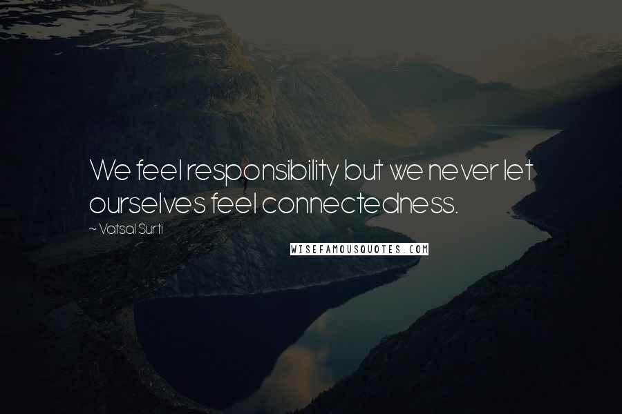 Vatsal Surti quotes: We feel responsibility but we never let ourselves feel connectedness.