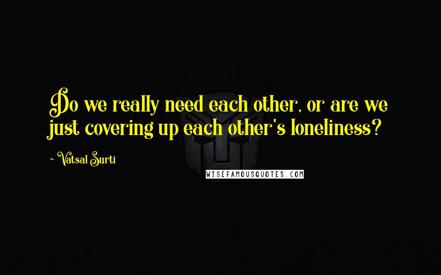 Vatsal Surti quotes: Do we really need each other, or are we just covering up each other's loneliness?