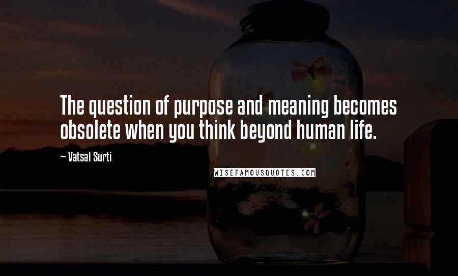 Vatsal Surti quotes: The question of purpose and meaning becomes obsolete when you think beyond human life.