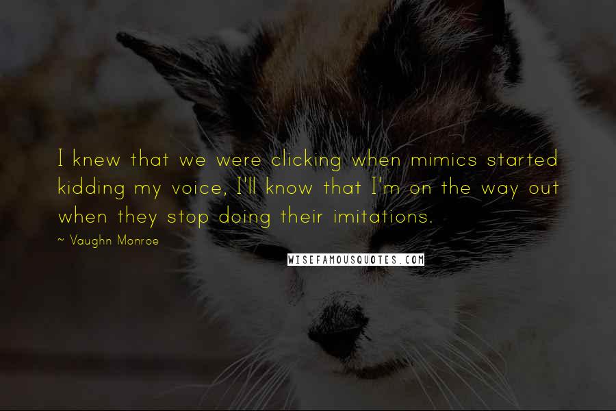 Vaughn Monroe quotes: I knew that we were clicking when mimics started kidding my voice, I'll know that I'm on the way out when they stop doing their imitations. Vaughn Monroe quotes: I knew that we were clicking when mimics started kidding my voice, I'll know that I'm on the way out when they stop doing their imitations.