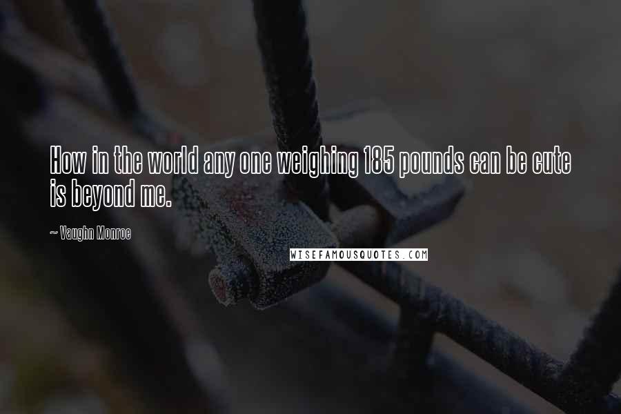 Vaughn Monroe quotes: How in the world any one weighing 185 pounds can be cute is beyond me.