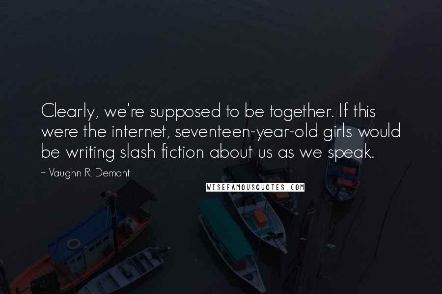 Vaughn R. Demont quotes: Clearly, we're supposed to be together. If this were the internet, seventeen-year-old girls would be writing slash fiction about us as we speak.