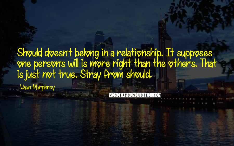 Vaun Murphrey quotes: Should doesn't belong in a relationship. It supposes one person's will is more right than the other's. That is just not true. Stray from should. Vaun Murphrey quotes: Should doesn't belong in a relationship. It supposes one person's will is more right than the other's. That is just not true. Stray from should.