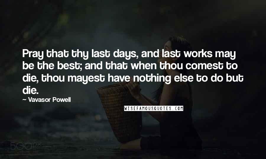 Vavasor Powell quotes: Pray that thy last days, and last works may be the best; and that when thou comest to die, thou mayest have nothing else to do but die.