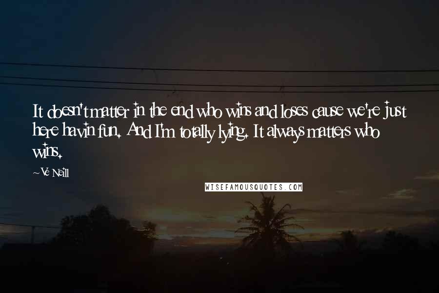Ve Neill quotes: It doesn't matter in the end who wins and loses cause we're just here havin fun. And I'm totally lying. It always matters who wins.