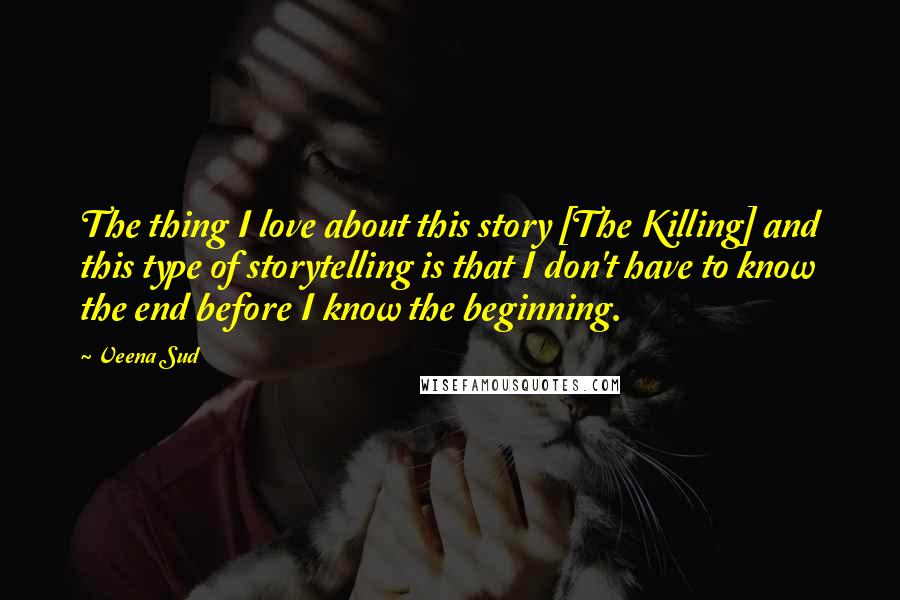 Veena Sud quotes: The thing I love about this story [The Killing] and this type of storytelling is that I don't have to know the end before I know the beginning.