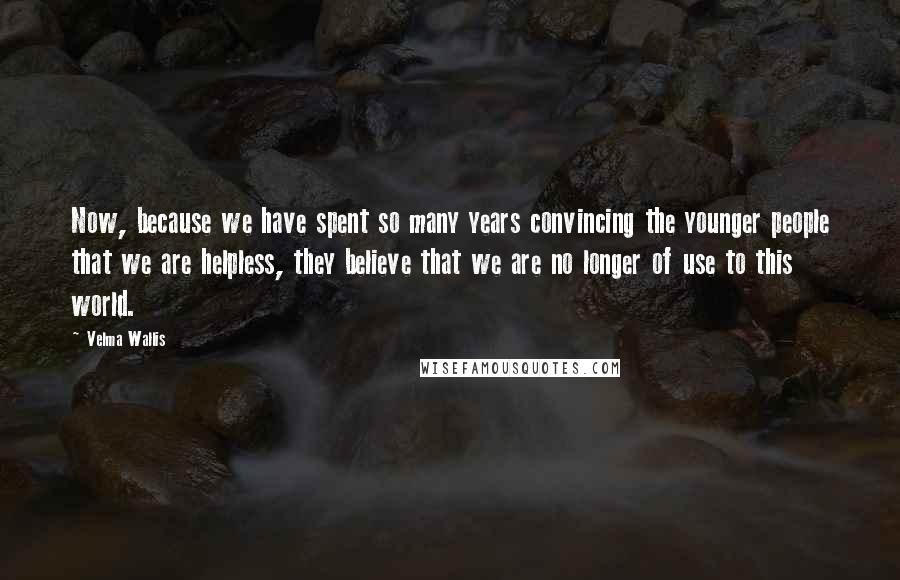 Velma Wallis quotes: Now, because we have spent so many years convincing the younger people that we are helpless, they believe that we are no longer of use to this world. Velma Wallis quotes: Now, because we have spent so many years convincing the younger people that we are helpless, they believe that we are no longer of use to this world.