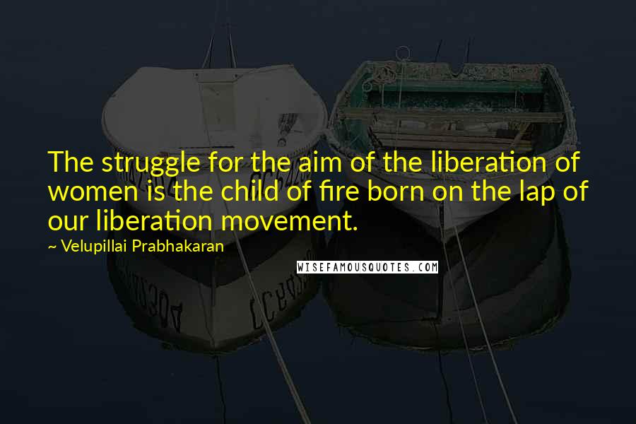 Velupillai Prabhakaran quotes: The struggle for the aim of the liberation of women is the child of fire born on the lap of our liberation movement.