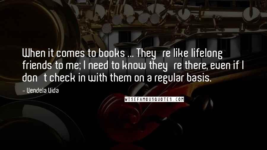 Vendela Vida quotes: When it comes to books ... They're like lifelong friends to me; I need to know they're there, even if I don't check in with them on a regular basis.