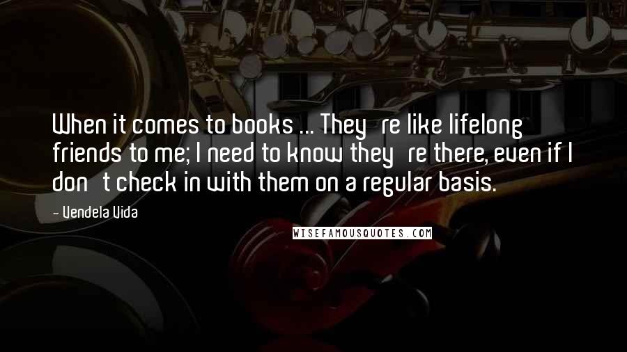 Vendela Vida quotes: When it comes to books ... They're like lifelong friends to me; I need to know they're there, even if I don't check in with them on a regular basis. Vendela Vida quotes: When it comes to books ... They're like lifelong friends to me; I need to know they're there, even if I don't check in with them on a regular basis.