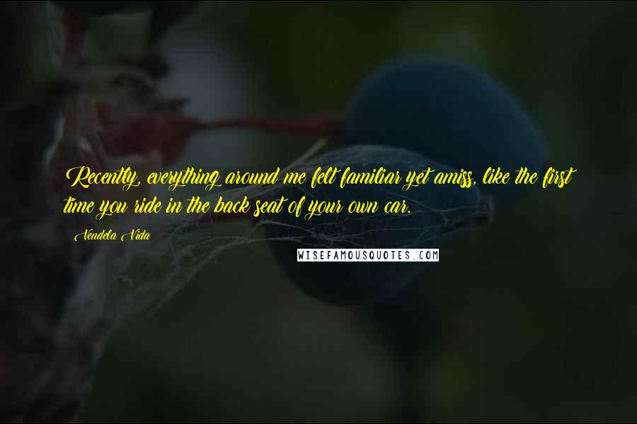 Vendela Vida quotes: Recently, everything around me felt familiar yet amiss, like the first time you ride in the back seat of your own car.