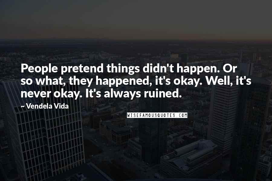 Vendela Vida quotes: People pretend things didn't happen. Or so what, they happened, it's okay. Well, it's never okay. It's always ruined.