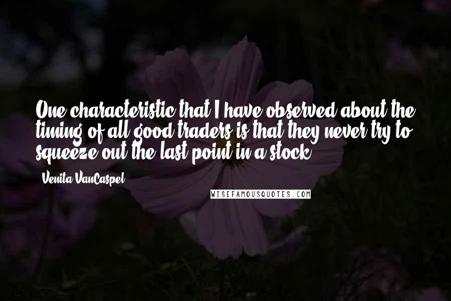 Venita VanCaspel quotes: One characteristic that I have observed about the timing of all good traders is that they never try to squeeze out the last point in a stock. Venita VanCaspel quotes: One characteristic that I have observed about the timing of all good traders is that they never try to squeeze out the last point in a stock.