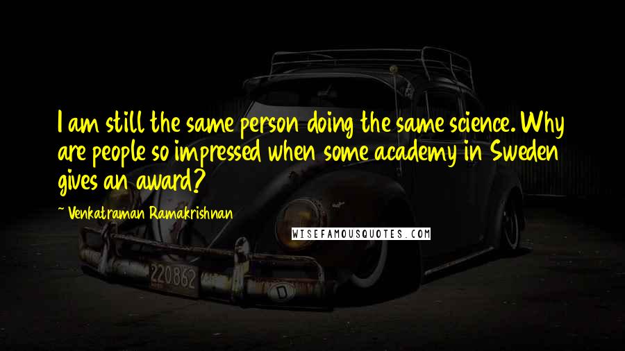 Venkatraman Ramakrishnan quotes: I am still the same person doing the same science. Why are people so impressed when some academy in Sweden gives an award?